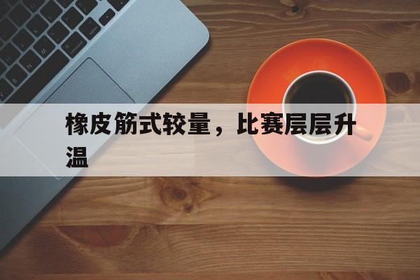 必威体育娱乐-橡皮筋式较量，比赛层层升温(橡皮筋问题)