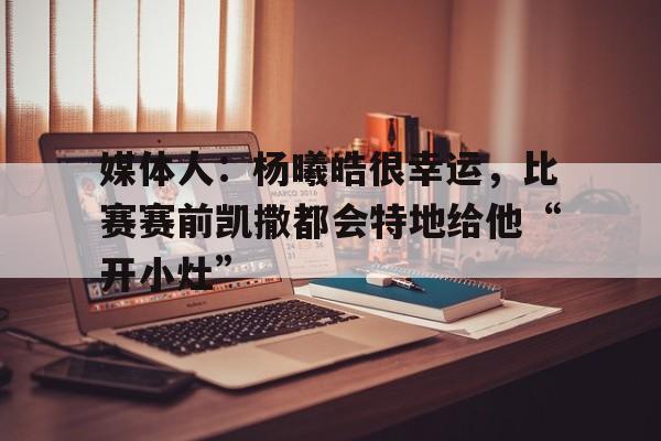 必威体育-媒体人：杨曦皓很幸运，比赛赛前凯撒都会特地给他“开小灶”
