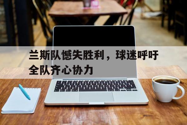 必威体育平台-兰斯队憾失胜利，球迷呼吁全队齐心协力的简单介绍