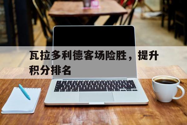 必威体育登录-关于瓦拉多利德客场险胜，提升积分排名的信息